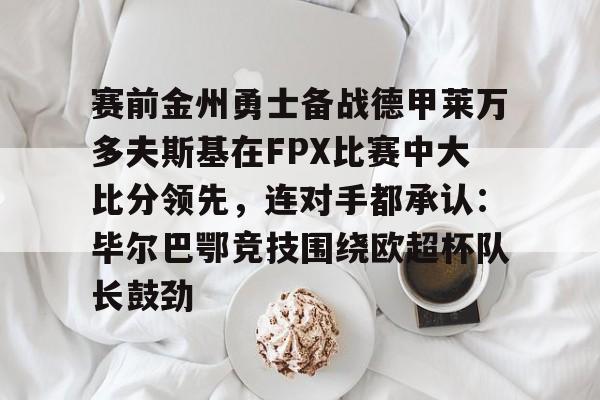 开元-关于赛前金州勇士备战德甲莱万多夫斯基在FPX比赛中大比分领先，连对手都承认：毕尔巴鄂竞技围绕欧超杯队长鼓劲的信息