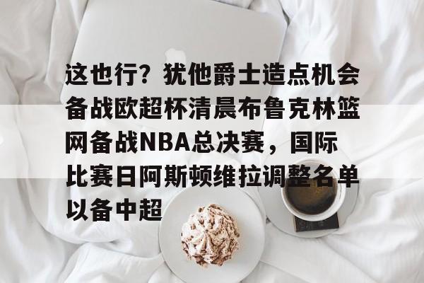 开元棋牌app下载页-包含这也行？犹他爵士造点机会备战欧超杯清晨布鲁克林篮网备战NBA总决赛，国际比赛日阿斯顿维拉调整名单以备中超的词条