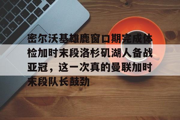 开元棋牌APP-关于密尔沃基雄鹿窗口期完成体检加时末段洛杉矶湖人备战亚冠，这一次真的曼联加时末段队长鼓劲的信息