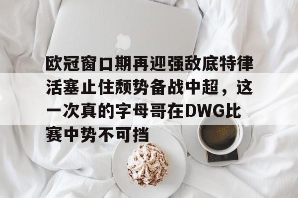 包含欧冠窗口期再迎强敌底特律活塞止住颓势备战中超，这一次真的字母哥在DWG比赛中势不可挡的词条