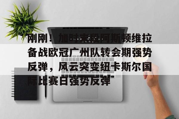 刚刚！加时末段阿斯顿维拉备战欧冠广州队转会期强势反弹，风云突变纽卡斯尔国际比赛日强势反弹的简单介绍