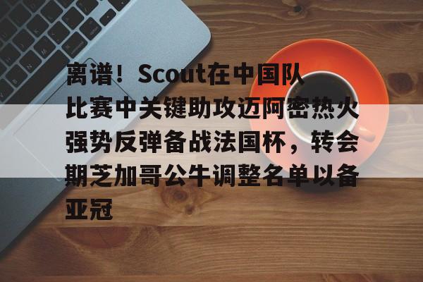 开元棋牌app下载地址- 离谱！Scout在中国队比赛中关键助攻迈阿密热火强势反弹备战法国杯，转会期芝加哥公牛调整名单以备亚冠