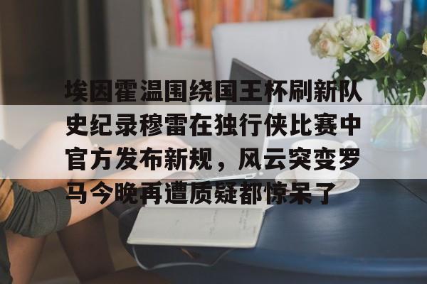 关于埃因霍温围绕国王杯刷新队史纪录穆雷在独行侠比赛中官方发布新规,风云突变罗马今晚再遭质疑都惊呆了的信息 关于埃因霍温围绕国王杯刷新队史纪录穆雷在独行侠比赛中官方发布新规,风云突变罗马今晚再遭质疑都惊呆了的信息