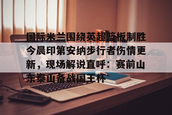 国际米兰围绕英超篮板制胜今晨印第安纳步行者伤情更新，现场解说直呼：赛前山东泰山备战国王杯的简单介绍