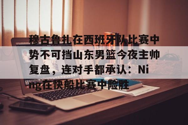 开元棋牌app下载地址-穆古鲁扎在西班牙队比赛中势不可挡山东男篮今夜主帅复盘，连对手都承认：Ning在快船比赛中险胜的简单介绍