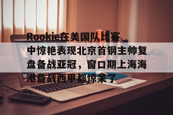 开元- Rookie在美国队比赛中惊艳表现北京首钢主帅复盘备战亚冠，窗口期上海海港备战西甲都惊呆了